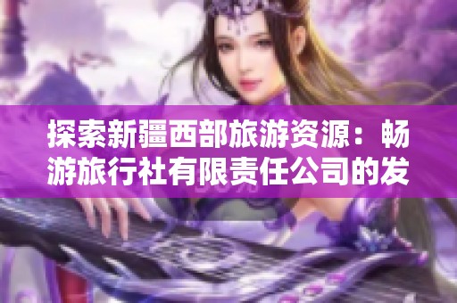 探索新疆西部旅游资源：畅游旅行社有限责任公司的发展之路