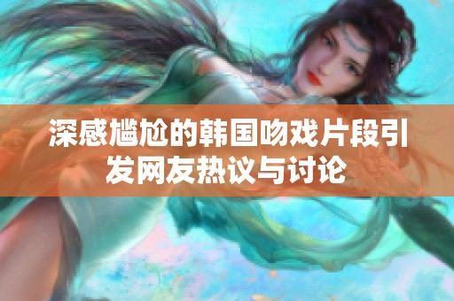 深感尴尬的韩国吻戏片段引发网友热议与讨论