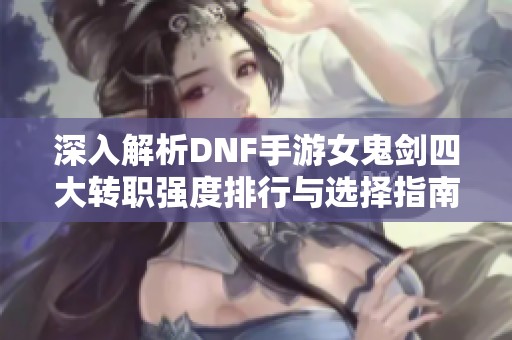 深入解析DNF手游女鬼剑四大转职强度排行与选择指南