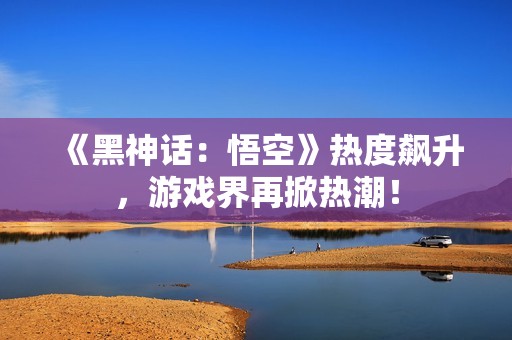 《黑神话：悟空》热度飙升，游戏界再掀热潮！