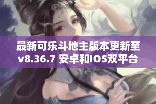 最新可乐斗地主版本更新至v8.36.7 安卓和IOS双平台使用指南