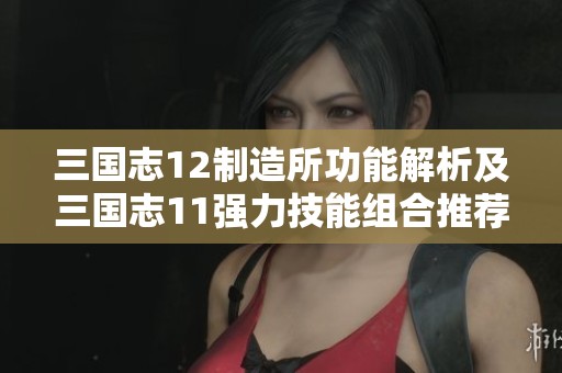 三国志12制造所功能解析及三国志11强力技能组合推荐