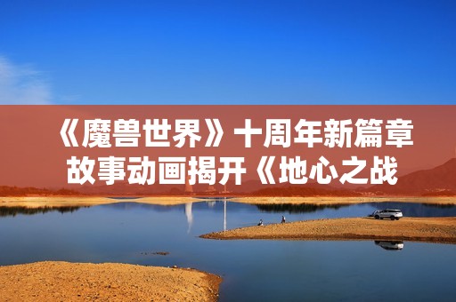 《魔兽世界》十周年新篇章 故事动画揭开《地心之战》神秘面纱