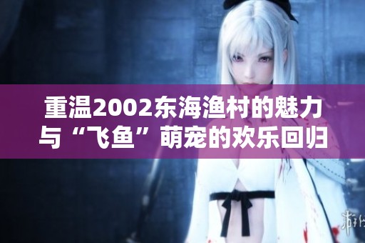 重温2002东海渔村的魅力与“飞鱼”萌宠的欢乐回归