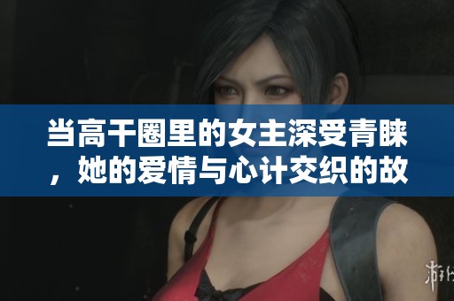 当高干圈里的女主深受青睐，她的爱情与心计交织的故事