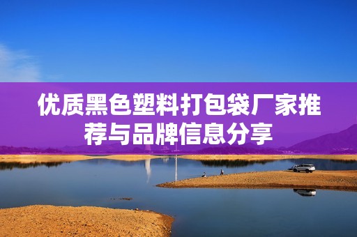 优质黑色塑料打包袋厂家推荐与品牌信息分享