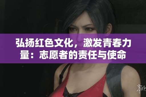 弘扬红色文化，激发青春力量：志愿者的责任与使命