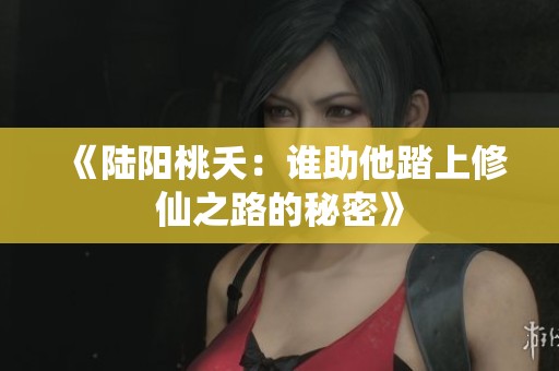 《陆阳桃夭：谁助他踏上修仙之路的秘密》