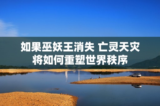 如果巫妖王消失 亡灵天灾将如何重塑世界秩序