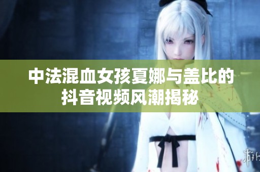 中法混血女孩夏娜与盖比的抖音视频风潮揭秘