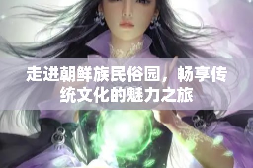走进朝鲜族民俗园，畅享传统文化的魅力之旅