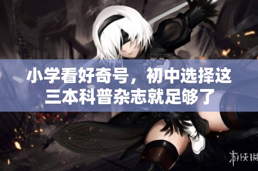 小学看好奇号，初中选择这三本科普杂志就足够了