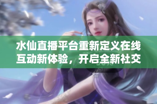 水仙直播平台重新定义在线互动新体验，开启全新社交模式