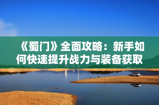 《蜀门》全面攻略：新手如何快速提升战力与装备获取技巧