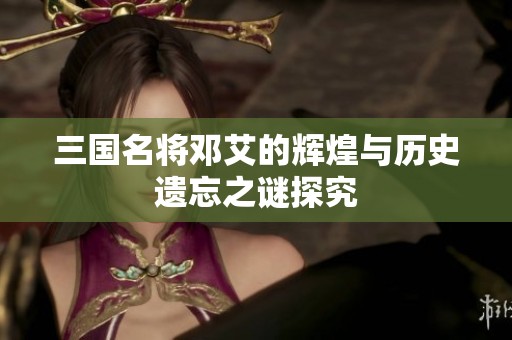 三国名将邓艾的辉煌与历史遗忘之谜探究
