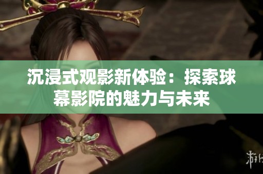 沉浸式观影新体验：探索球幕影院的魅力与未来