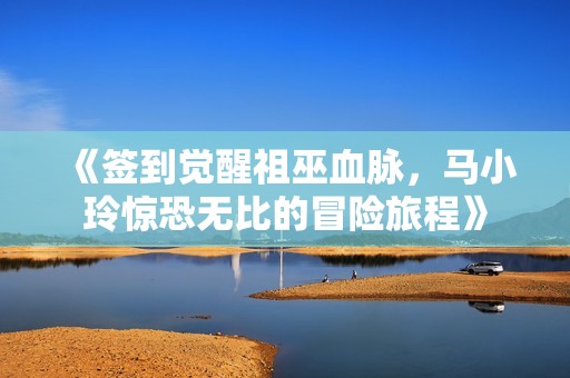 《签到觉醒祖巫血脉，马小玲惊恐无比的冒险旅程》