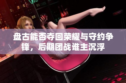 盘古能否夺回荣耀与守约争锋，后期团战谁主沉浮