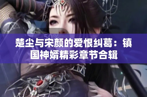 楚尘与宋颜的爱恨纠葛：镇国神婿精彩章节合辑