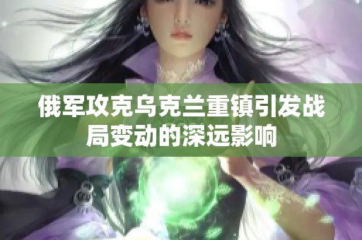 俄军攻克乌克兰重镇引发战局变动的深远影响