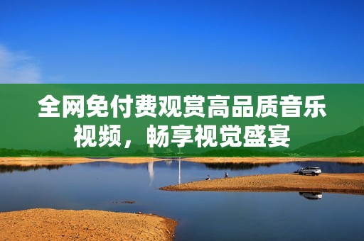 全网免付费观赏高品质音乐视频，畅享视觉盛宴