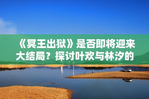 《冥王出狱》是否即将迎来大结局？探讨叶欢与林汐的命运走向
