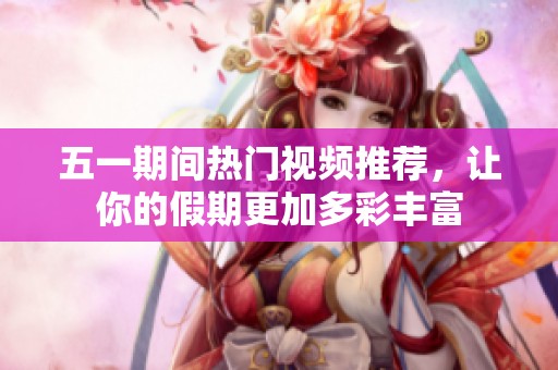五一期间热门视频推荐，让你的假期更加多彩丰富