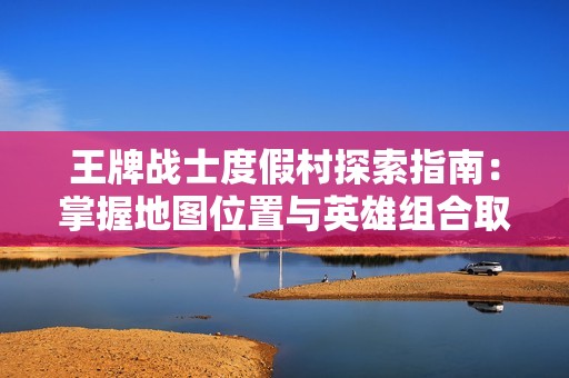 王牌战士度假村探索指南：掌握地图位置与英雄组合取胜技巧