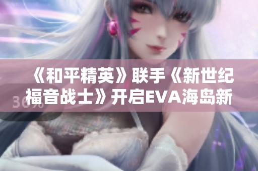 《和平精英》联手《新世纪福音战士》开启EVA海岛新篇章！