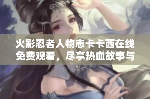 火影忍者人物志卡卡西在线免费观看，尽享热血故事与精彩细节