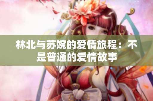 林北与苏婉的爱情旅程：不是普通的爱情故事