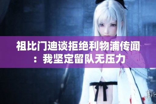 祖比门迪谈拒绝利物浦传闻：我坚定留队无压力