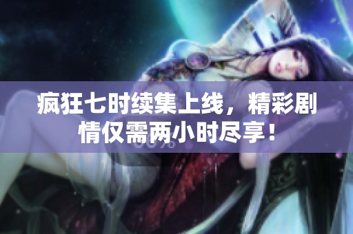 疯狂七时续集上线，精彩剧情仅需两小时尽享！