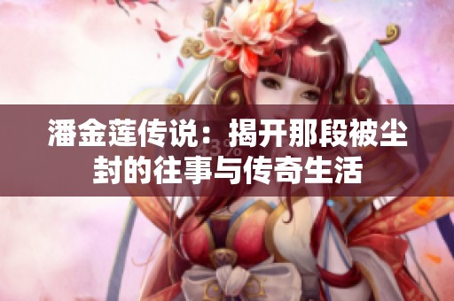 潘金莲传说：揭开那段被尘封的往事与传奇生活