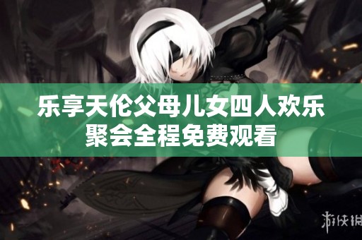 乐享天伦父母儿女四人欢乐聚会全程免费观看