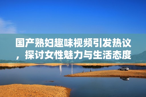 国产熟妇趣味视频引发热议，探讨女性魅力与生活态度