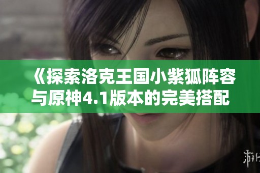 《探索洛克王国小紫狐阵容与原神4.1版本的完美搭配》