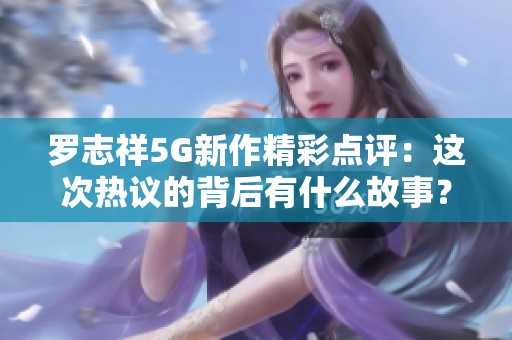 罗志祥5G新作精彩点评：这次热议的背后有什么故事？