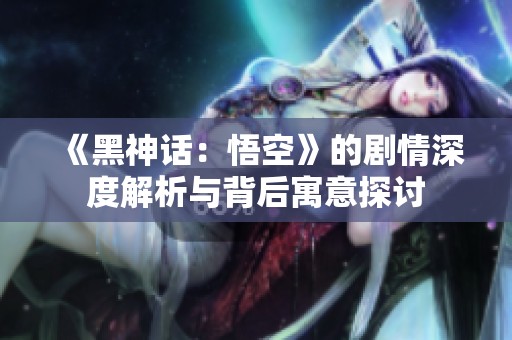 《黑神话：悟空》的剧情深度解析与背后寓意探讨