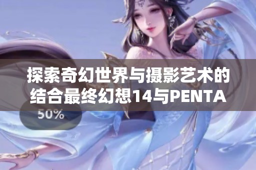 探索奇幻世界与摄影艺术的结合最终幻想14与PENTAX联袂展览即将开启