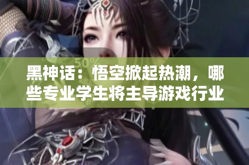黑神话：悟空掀起热潮，哪些专业学生将主导游戏行业未来