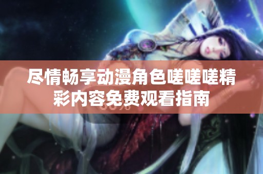 尽情畅享动漫角色嗟嗟嗟精彩内容免费观看指南