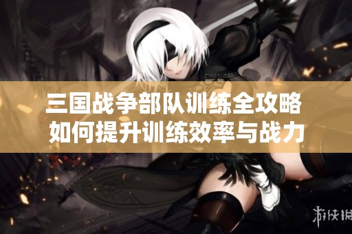 三国战争部队训练全攻略 如何提升训练效率与战力
