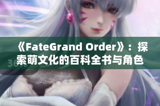 《FateGrand Order》：探索萌文化的百科全书与角色魅力解析
