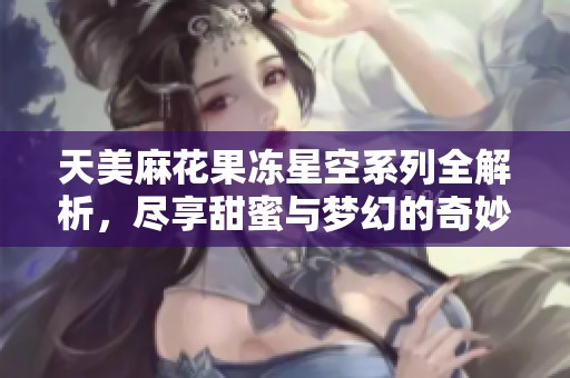 天美麻花果冻星空系列全解析，尽享甜蜜与梦幻的奇妙体验