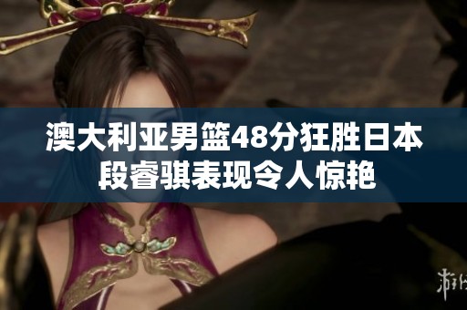 澳大利亚男篮48分狂胜日本 段睿骐表现令人惊艳