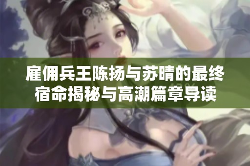 雇佣兵王陈扬与苏晴的最终宿命揭秘与高潮篇章导读