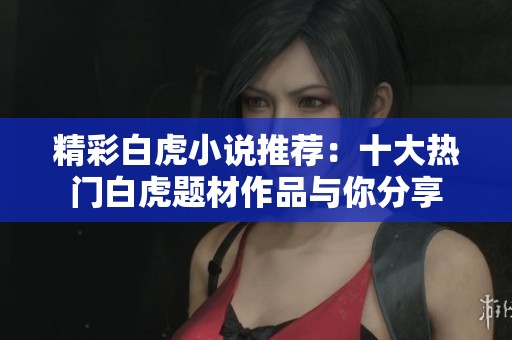 精彩白虎小说推荐：十大热门白虎题材作品与你分享