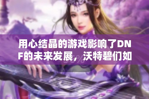 用心结晶的游戏影响了DNF的未来发展，沃特碧们如何应对？