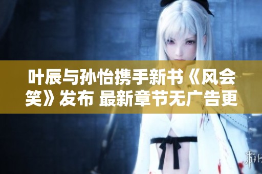 叶辰与孙怡携手新书《风会笑》发布 最新章节无广告更新尽在笔趣阁
